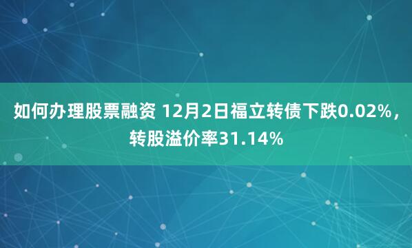 如何办理股票融资 12月2日福立转债下跌0.02%，转股溢价率31.14%