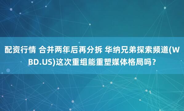 配资行情 合并两年后再分拆 华纳兄弟探索频道(WBD.US)这次重组能重塑媒体格局吗？