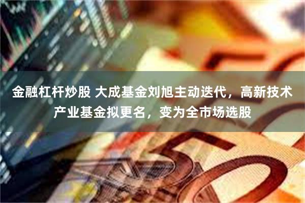 金融杠杆炒股 大成基金刘旭主动迭代，高新技术产业基金拟更名，变为全市场选股