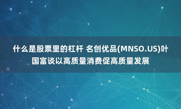 什么是股票里的杠杆 名创优品(MNSO.US)叶国富谈以高质量消费促高质量发展