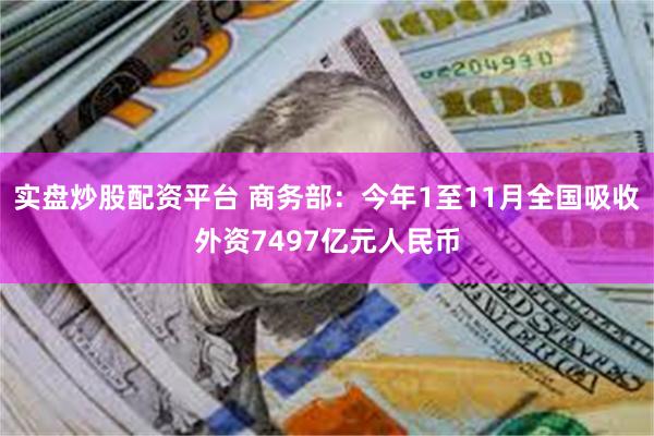 实盘炒股配资平台 商务部：今年1至11月全国吸收外资7497亿元人民币