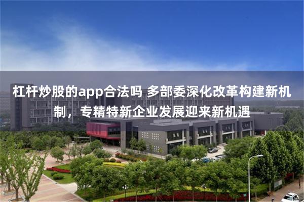 杠杆炒股的app合法吗 多部委深化改革构建新机制，专精特新企业发展迎来新机遇