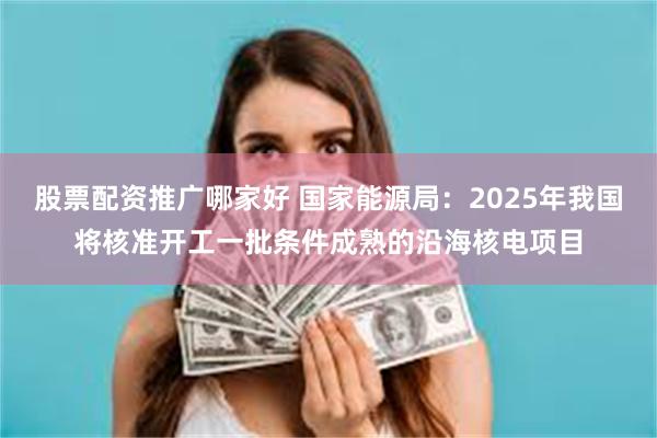 股票配资推广哪家好 国家能源局：2025年我国将核准开工一批条件成熟的沿海核电项目