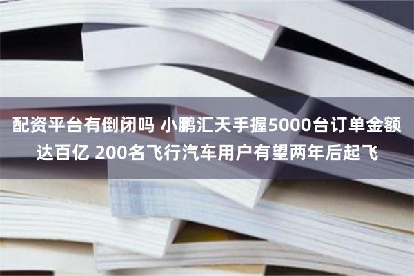 配资平台有倒闭吗 小鹏汇天手握5000台订单金额达百亿 200名飞行汽车用户有望两年后起飞