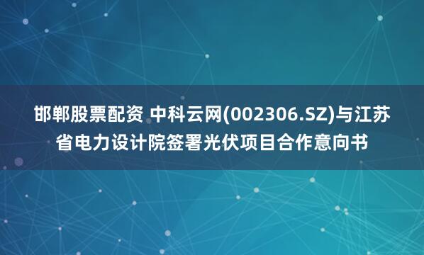 邯郸股票配资 中科云网(002306.SZ)与江苏省电力设计院签署光伏项目合作意向书