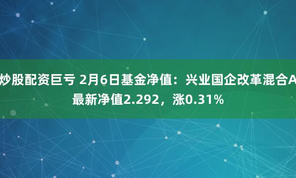 炒股配资巨亏 2月6日基金净值：兴业国企改革混合A最新净值2.292，涨0.31%