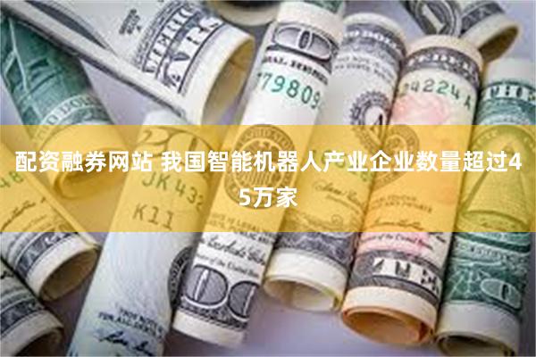 配资融券网站 我国智能机器人产业企业数量超过45万家