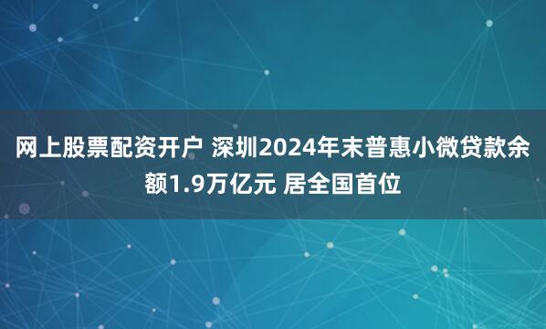 网上股票配资开户 深圳2024年末普惠小微贷款余额1.9万亿元 居全国首位