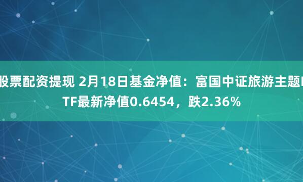 股票配资提现 2月18日基金净值：富国中证旅游主题ETF最新净值0.6454，跌2.36%