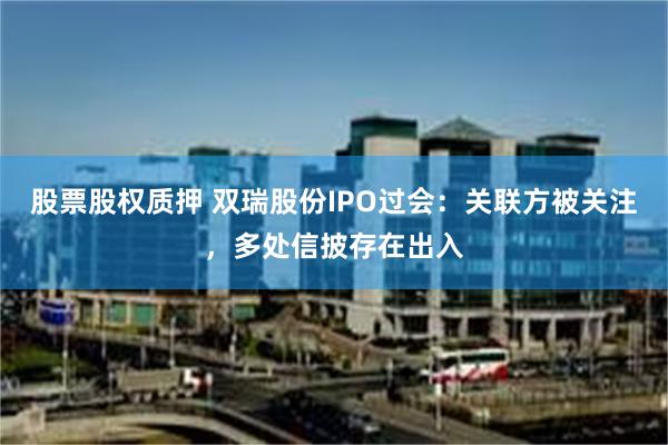 股票股权质押 双瑞股份IPO过会：关联方被关注，多处信披存在出入