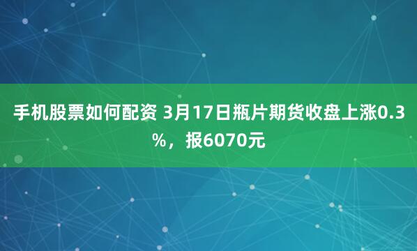 手机股票如何配资 3月17日瓶片期货收盘上涨0.3%，报6070元